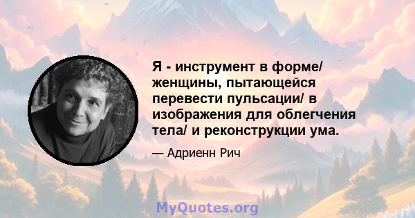 Я - инструмент в форме/ женщины, пытающейся перевести пульсации/ в изображения для облегчения тела/ и реконструкции ума.