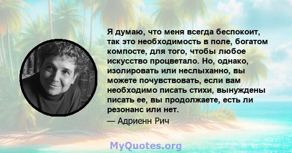 Я думаю, что меня всегда беспокоит, так это необходимость в поле, богатом компосте, для того, чтобы любое искусство процветало. Но, однако, изолировать или неслыханно, вы можете почувствовать, если вам необходимо писать 