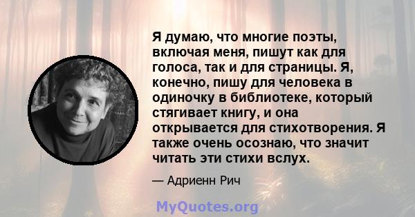 Я думаю, что многие поэты, включая меня, пишут как для голоса, так и для страницы. Я, конечно, пишу для человека в одиночку в библиотеке, который стягивает книгу, и она открывается для стихотворения. Я также очень