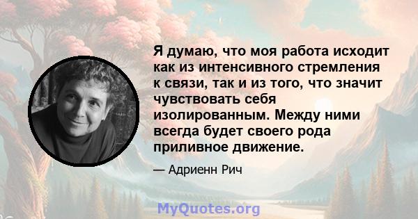 Я думаю, что моя работа исходит как из интенсивного стремления к связи, так и из того, что значит чувствовать себя изолированным. Между ними всегда будет своего рода приливное движение.