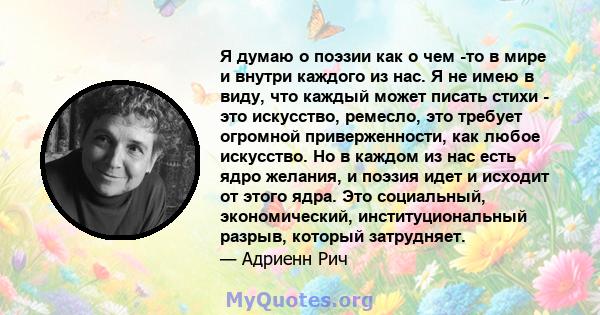 Я думаю о поэзии как о чем -то в мире и внутри каждого из нас. Я не имею в виду, что каждый может писать стихи - это искусство, ремесло, это требует огромной приверженности, как любое искусство. Но в каждом из нас есть