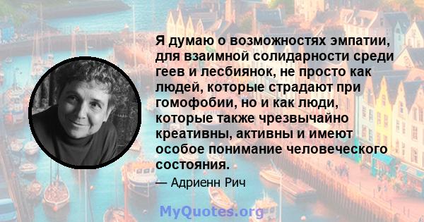 Я думаю о возможностях эмпатии, для взаимной солидарности среди геев и лесбиянок, не просто как людей, которые страдают при гомофобии, но и как люди, которые также чрезвычайно креативны, активны и имеют особое понимание 