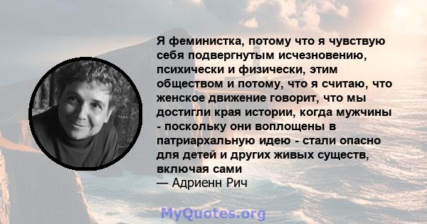 Я феминистка, потому что я чувствую себя подвергнутым исчезновению, психически и физически, этим обществом и потому, что я считаю, что женское движение говорит, что мы достигли края истории, когда мужчины - поскольку