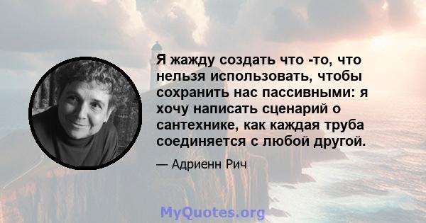 Я жажду создать что -то, что нельзя использовать, чтобы сохранить нас пассивными: я хочу написать сценарий о сантехнике, как каждая труба соединяется с любой другой.