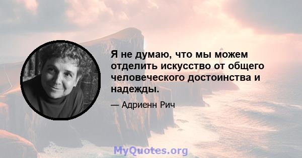 Я не думаю, что мы можем отделить искусство от общего человеческого достоинства и надежды.