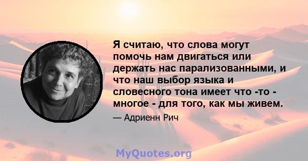 Я считаю, что слова могут помочь нам двигаться или держать нас парализованными, и что наш выбор языка и словесного тона имеет что -то - многое - для того, как мы живем.