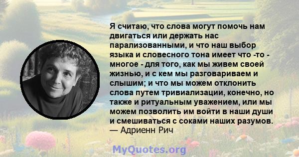 Я считаю, что слова могут помочь нам двигаться или держать нас парализованными, и что наш выбор языка и словесного тона имеет что -то - многое - для того, как мы живем своей жизнью, и с кем мы разговариваем и слышим; и