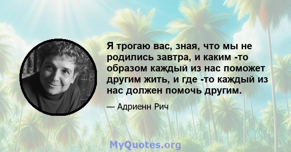 Я трогаю вас, зная, что мы не родились завтра, и каким -то образом каждый из нас поможет другим жить, и где -то каждый из нас должен помочь другим.