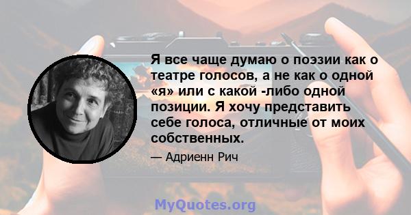 Я все чаще думаю о поэзии как о театре голосов, а не как о одной «я» или с какой -либо одной позиции. Я хочу представить себе голоса, отличные от моих собственных.