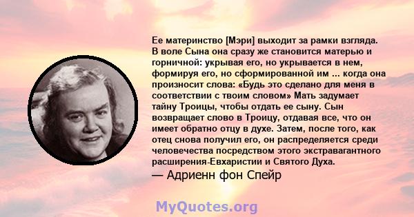 Ее материнство [Мэри] выходит за рамки взгляда. В воле Сына она сразу же становится матерью и горничной: укрывая его, но укрывается в нем, формируя его, но сформированной им ... когда она произносит слова: «Будь это