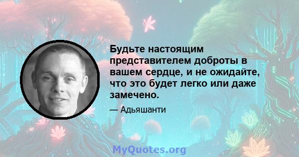 Будьте настоящим представителем доброты в вашем сердце, и не ожидайте, что это будет легко или даже замечено.