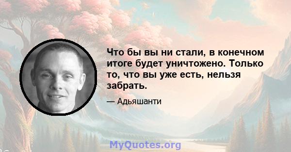 Что бы вы ни стали, в конечном итоге будет уничтожено. Только то, что вы уже есть, нельзя забрать.