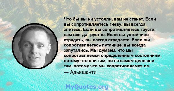 Что бы вы ни устояли, вам не станет. Если вы сопротивляетесь гневу, вы всегда злитесь. Если вы сопротивляетесь грусти, вам всегда грустно. Если вы устойчиво страдать, вы всегда страдаете. Если вы сопротивляетесь