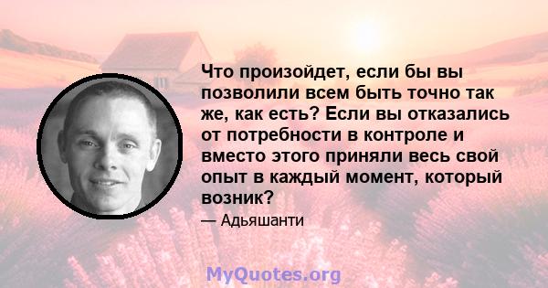 Что произойдет, если бы вы позволили всем быть точно так же, как есть? Если вы отказались от потребности в контроле и вместо этого приняли весь свой опыт в каждый момент, который возник?