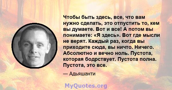 Чтобы быть здесь, все, что вам нужно сделать, это отпустить то, кем вы думаете. Вот и все! А потом вы понимаете: «Я здесь». Вот где мысли не верят. Каждый раз, когда вы приходите сюда, вы ничто. Ничего. Абсолютно и