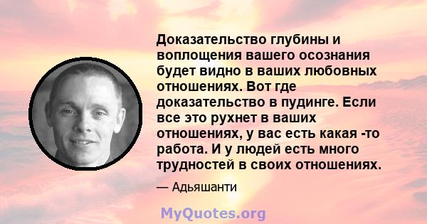 Доказательство глубины и воплощения вашего осознания будет видно в ваших любовных отношениях. Вот где доказательство в пудинге. Если все это рухнет в ваших отношениях, у вас есть какая -то работа. И у людей есть много