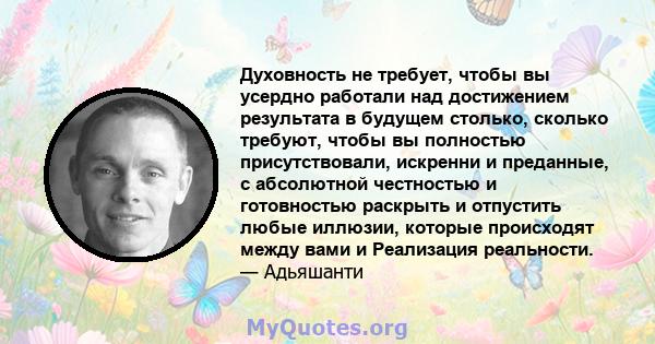 Духовность не требует, чтобы вы усердно работали над достижением результата в будущем столько, сколько требуют, чтобы вы полностью присутствовали, искренни и преданные, с абсолютной честностью и готовностью раскрыть и