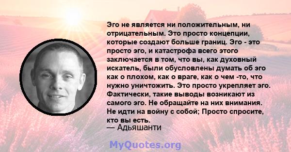 Эго не является ни положительным, ни отрицательным. Это просто концепции, которые создают больше границ. Эго - это просто эго, и катастрофа всего этого заключается в том, что вы, как духовный искатель, были обусловлены