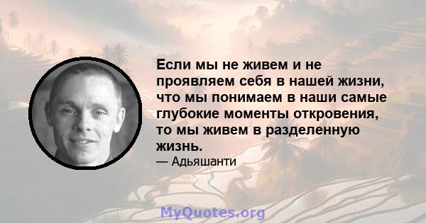 Если мы не живем и не проявляем себя в нашей жизни, что мы понимаем в наши самые глубокие моменты откровения, то мы живем в разделенную жизнь.