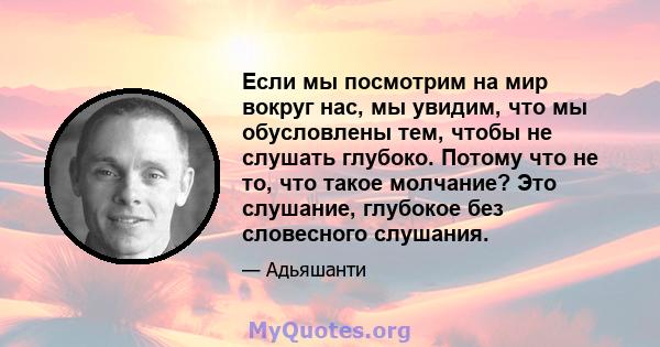 Если мы посмотрим на мир вокруг нас, мы увидим, что мы обусловлены тем, чтобы не слушать глубоко. Потому что не то, что такое молчание? Это слушание, глубокое без словесного слушания.