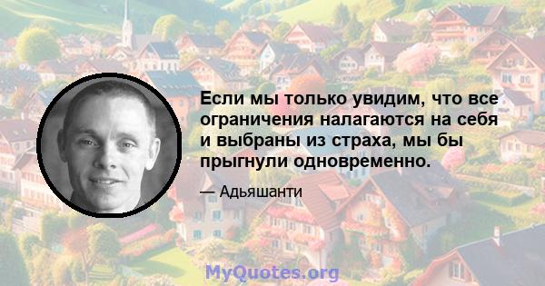 Если мы только увидим, что все ограничения налагаются на себя и выбраны из страха, мы бы прыгнули одновременно.