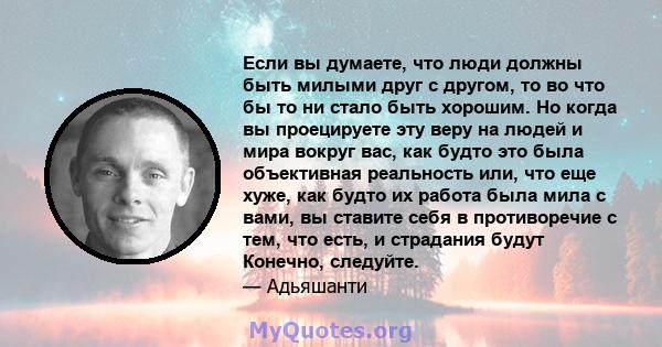 Если вы думаете, что люди должны быть милыми друг с другом, то во что бы то ни стало быть хорошим. Но когда вы проецируете эту веру на людей и мира вокруг вас, как будто это была объективная реальность или, что еще