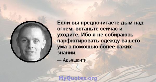 Если вы предпочитаете дым над огнем, встаньте сейчас и уходите. Ибо я не собираюсь парфютировать одежду вашего ума с помощью более сажих знаний.