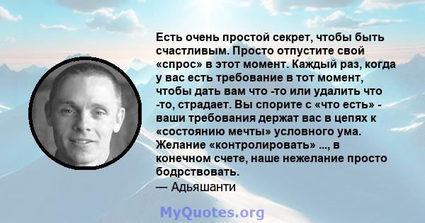 Есть очень простой секрет, чтобы быть счастливым. Просто отпустите свой «спрос» в этот момент. Каждый раз, когда у вас есть требование в тот момент, чтобы дать вам что -то или удалить что -то, страдает. Вы спорите с