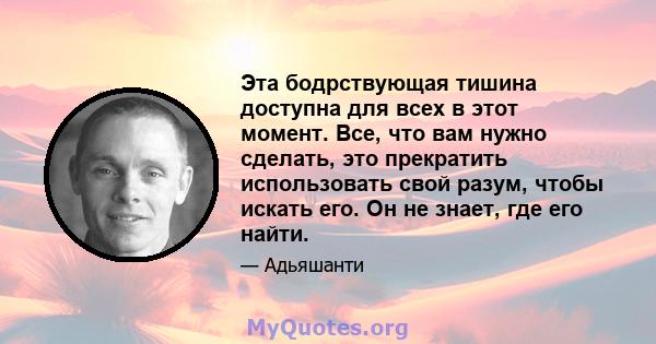 Эта бодрствующая тишина доступна для всех в этот момент. Все, что вам нужно сделать, это прекратить использовать свой разум, чтобы искать его. Он не знает, где его найти.