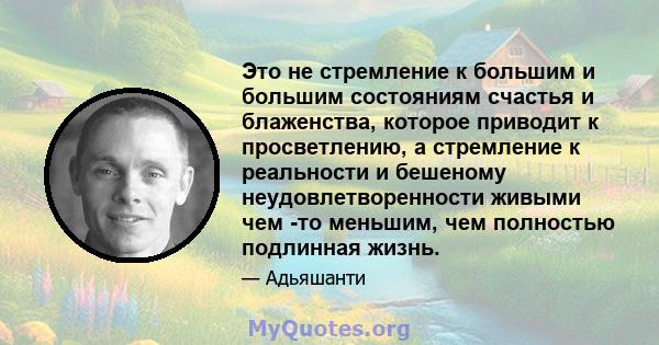 Это не стремление к большим и большим состояниям счастья и блаженства, которое приводит к просветлению, а стремление к реальности и бешеному неудовлетворенности живыми чем -то меньшим, чем полностью подлинная жизнь.