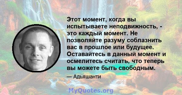 Этот момент, когда вы испытываете неподвижность, - это каждый момент. Не позволяйте разуму соблазнить вас в прошлое или будущее. Оставайтесь в данный момент и осмелитесь считать, что теперь вы можете быть свободным.