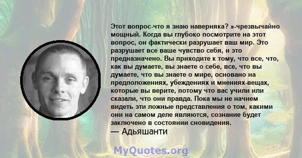 Этот вопрос-что я знаю наверняка? »-чрезвычайно мощный. Когда вы глубоко посмотрите на этот вопрос, он фактически разрушает ваш мир. Это разрушает все ваше чувство себя, и это предназначено. Вы приходите к тому, что