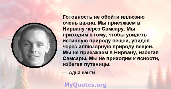 Готовность не обойти иллюзию очень важна. Мы приезжаем в Нирвану через Самсару. Мы приходим к тому, чтобы увидеть истинную природу вещей, увидев через иллюзорную природу вещей. Мы не приезжаем в Нирвану, избегая