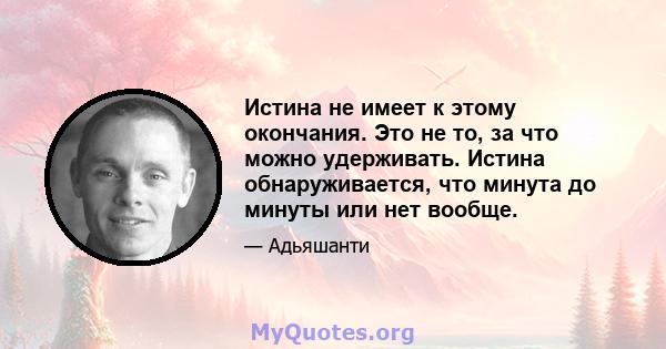 Истина не имеет к этому окончания. Это не то, за что можно удерживать. Истина обнаруживается, что минута до минуты или нет вообще.