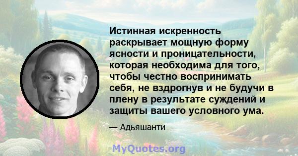 Истинная искренность раскрывает мощную форму ясности и проницательности, которая необходима для того, чтобы честно воспринимать себя, не вздрогнув и не будучи в плену в результате суждений и защиты вашего условного ума.