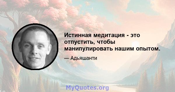 Истинная медитация - это отпустить, чтобы манипулировать нашим опытом.