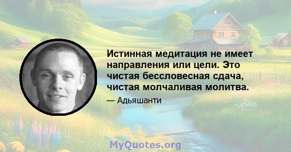 Истинная медитация не имеет направления или цели. Это чистая бессловесная сдача, чистая молчаливая молитва.