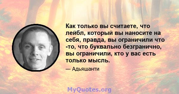 Как только вы считаете, что лейбл, который вы наносите на себя, правда, вы ограничили что -то, что буквально безгранично, вы ограничили, кто у вас есть только мысль.