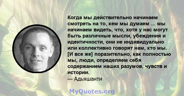 Когда мы действительно начинаем смотреть на то, кем мы думаем ... мы начинаем видеть, что, хотя у нас могут быть различные мысли, убеждения и идентичности, они не индивидуально или коллективно говорят нам, кто мы. [И