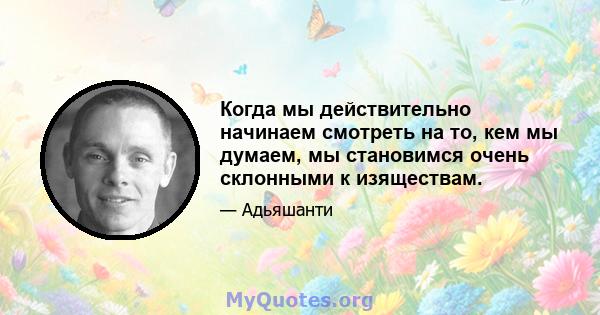 Когда мы действительно начинаем смотреть на то, кем мы думаем, мы становимся очень склонными к изяществам.