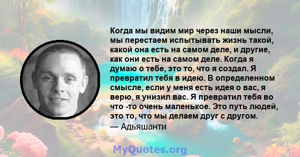 Когда мы видим мир через наши мысли, мы перестаем испытывать жизнь такой, какой она есть на самом деле, и другие, как они есть на самом деле. Когда я думаю о тебе, это то, что я создал. Я превратил тебя в идею. В