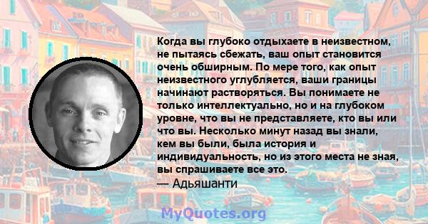 Когда вы глубоко отдыхаете в неизвестном, не пытаясь сбежать, ваш опыт становится очень обширным. По мере того, как опыт неизвестного углубляется, ваши границы начинают растворяться. Вы понимаете не только