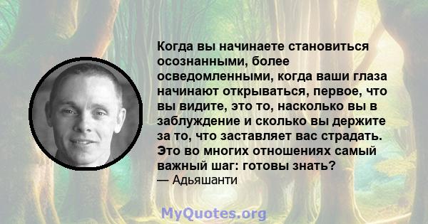 Когда вы начинаете становиться осознанными, более осведомленными, когда ваши глаза начинают открываться, первое, что вы видите, это то, насколько вы в заблуждение и сколько вы держите за то, что заставляет вас страдать. 