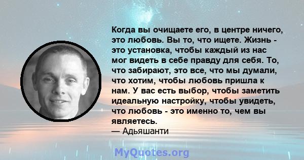 Когда вы очищаете его, в центре ничего, это любовь. Вы то, что ищете. Жизнь - это установка, чтобы каждый из нас мог видеть в себе правду для себя. То, что забирают, это все, что мы думали, что хотим, чтобы любовь