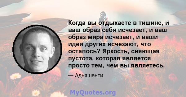 Когда вы отдыхаете в тишине, и ваш образ себя исчезает, и ваш образ мира исчезает, и ваши идеи других исчезают, что осталось? Яркость, сияющая пустота, которая является просто тем, чем вы являетесь.