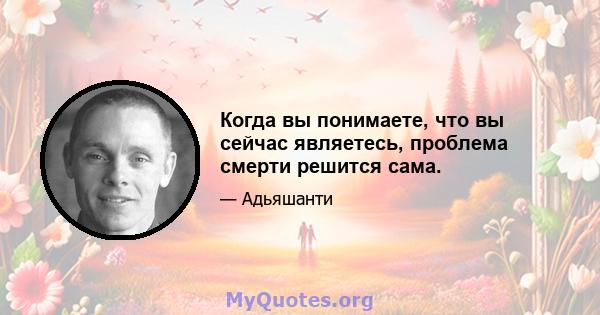 Когда вы понимаете, что вы сейчас являетесь, проблема смерти решится сама.