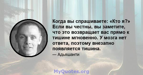 Когда вы спрашиваете: «Кто я?» Если вы честны, вы заметите, что это возвращает вас прямо к тишине мгновенно. У мозга нет ответа, поэтому внезапно появляется тишина.