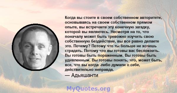 Когда вы стоите в своем собственном авторитете, основываясь на своем собственном прямом опыте, вы встречаете эту конечную загадку, которой вы являетесь. Несмотря на то, что поначалу может быть тревожно изучить свою