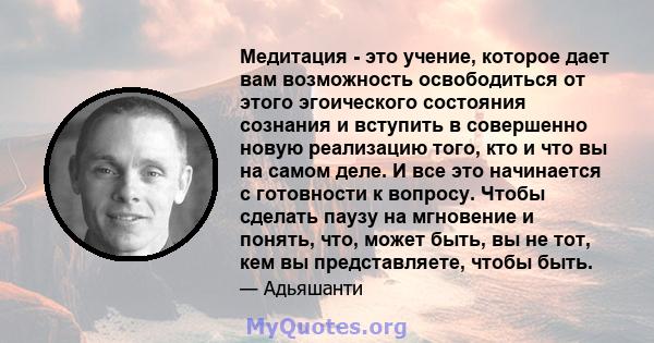 Медитация - это учение, которое дает вам возможность освободиться от этого эгоического состояния сознания и вступить в совершенно новую реализацию того, кто и что вы на самом деле. И все это начинается с готовности к