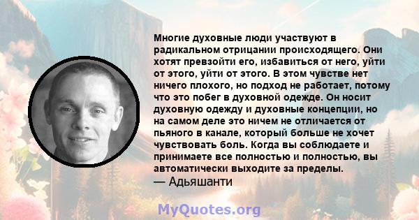 Многие духовные люди участвуют в радикальном отрицании происходящего. Они хотят превзойти его, избавиться от него, уйти от этого, уйти от этого. В этом чувстве нет ничего плохого, но подход не работает, потому что это